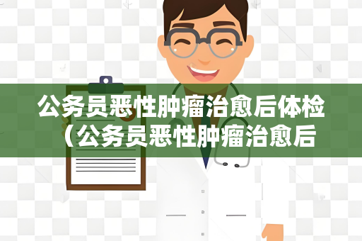 公务员恶性肿瘤治愈后体检 （公务员恶性肿瘤治愈后的体检建议）