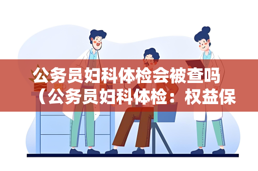 公务员妇科体检会被查吗 （公务员妇科体检：权益保护与遵守操作指南）
