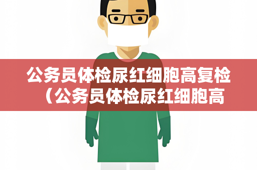 公务员体检尿红细胞高复检 （公务员体检尿红细胞高复检的建议和）
