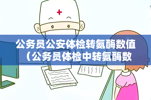 公务员公安体检转氨酶数值 （公务员体检中转氨酶数值的重要性）