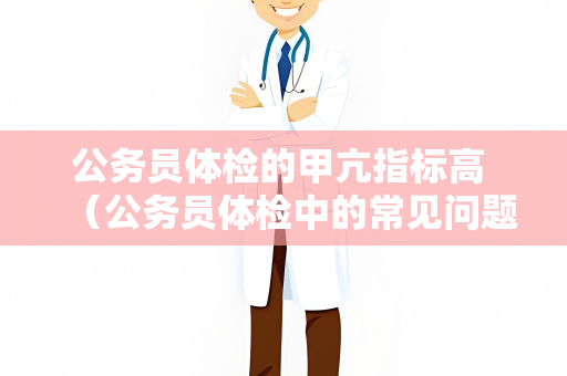 公务员体检的甲亢指标高 （公务员体检中的常见问题及处理方法）
