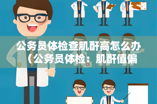 公务员体检查肌酐高怎么办 （公务员体检：肌酐值偏高应如何处理？）