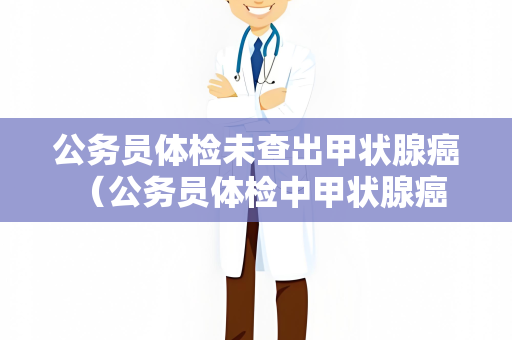 公务员体检未查出甲状腺癌 （公务员体检中甲状腺癌漏检：提）
