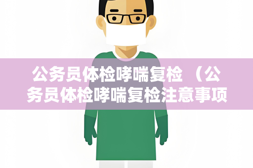 公务员体检哮喘复检 （公务员体检哮喘复检注意事项）