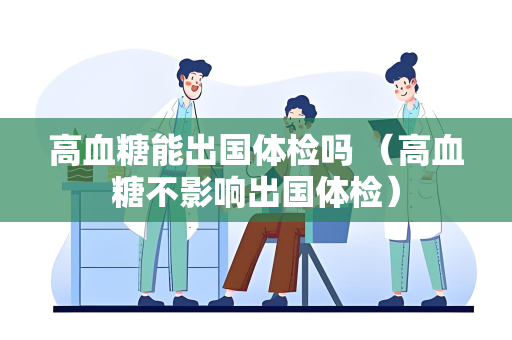 高血糖能出国体检吗 (高血糖不影响出国体检) 高血糖能出国体检吗 (高血糖不影响出国体检)