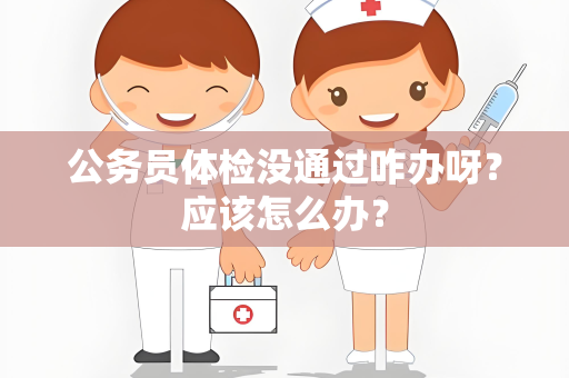 公务员体检没通过咋办呀？应该怎么办？
