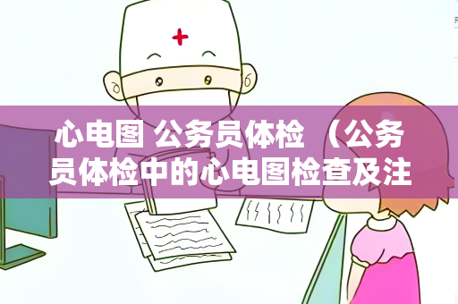 心电图 公务员体检 (公务员体检中的心电图检查及注意事项) 心电图 公务员体检 (公务员体检中的心电图检查及注意事项)