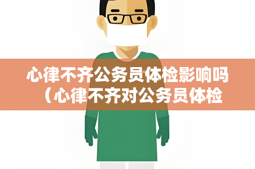 心律不齐公务员体检影响吗 (心律不齐对公务员体检的影响及应对)
