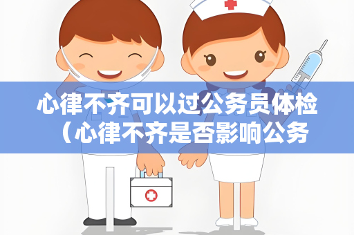 心律不齐可以过公务员体检 (心律不齐是否影响公务员体检?)