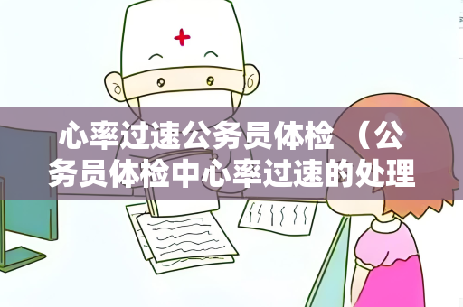 心率过速公务员体检 (公务员体检中心率过速的处理和建议)