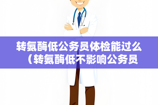 转氨酶低公务员体检能过么 （转氨酶低不影响公务员体检结果）