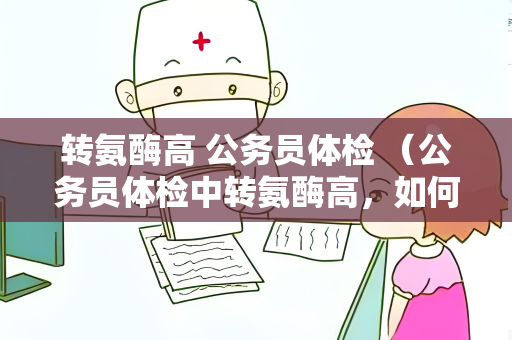 转氨酶高 公务员体检 （公务员体检中转氨酶高，如何应对？）