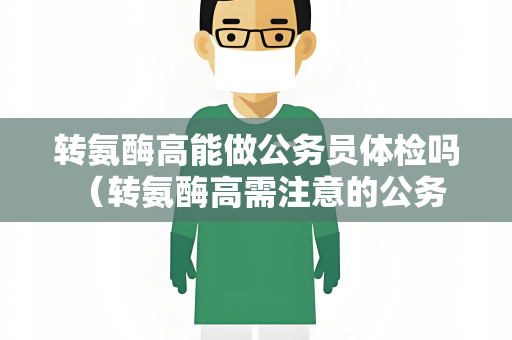 转氨酶高能做公务员体检吗 （转氨酶高需注意的公务员体检事项）