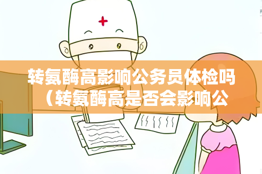 转氨酶高影响公务员体检吗 （转氨酶高是否会影响公务员体检？）