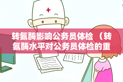 转氨酶影响公务员体检 （转氨酶水平对公务员体检的重要性）