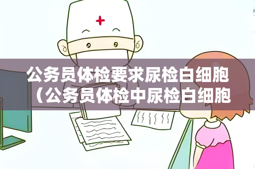 公务员体检要求尿检白细胞 (公务员体检中尿检白细胞异常的处理建议) 公务员体检要求尿检白细胞 (公务员体检中尿检白细胞异常的处理建议)