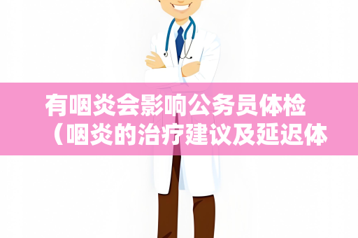 有咽炎会影响公务员体检 （咽炎的治疗建议及延迟体检）