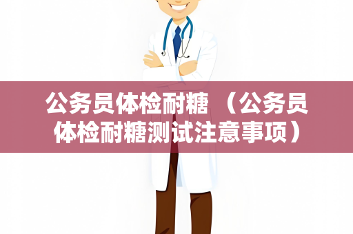 公务员体检耐糖 （公务员体检耐糖测试注意事项）
