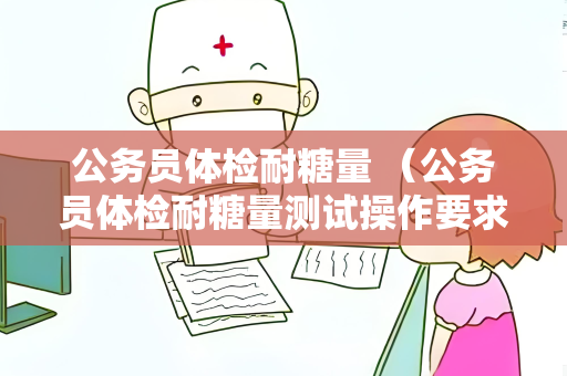 公务员体检耐糖量 （公务员体检耐糖量测试操作要求和注意事项）
