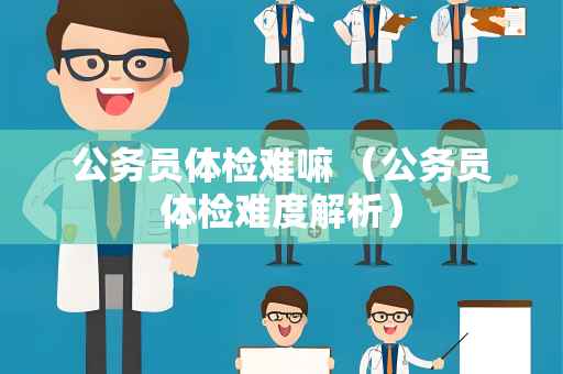 公务员体检难嘛 （公务员体检难度解析）