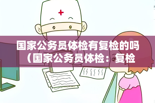 国家公务员体检有复检的吗 （国家公务员体检：复检情况和流程）