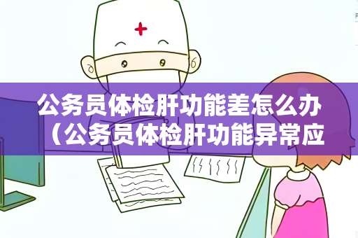 公务员体检肝功能差怎么办 （公务员体检肝功能异常应如何处理？）