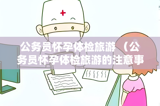 公务员怀孕体检旅游 （公务员怀孕体检旅游的注意事项）