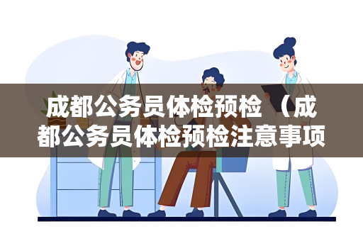 成都公务员体检预检 （成都公务员体检预检注意事项）