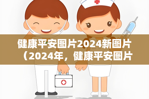 健康平安图片2024新图片 （2024年，健康平安图片带来的快乐与）